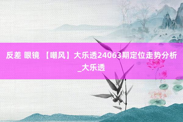 反差 眼镜 【嘲风】大乐透24063期定位走势分析_大乐透