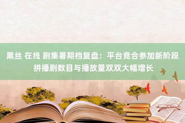 黑丝 在线 剧集暑期档复盘：平台竞合参加新阶段 拼播剧数目与播放量双双大幅增长