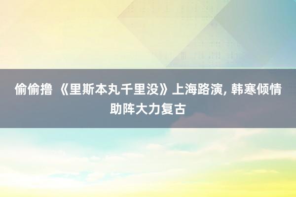 偷偷撸 《里斯本丸千里没》上海路演， 韩寒倾情助阵大力复古