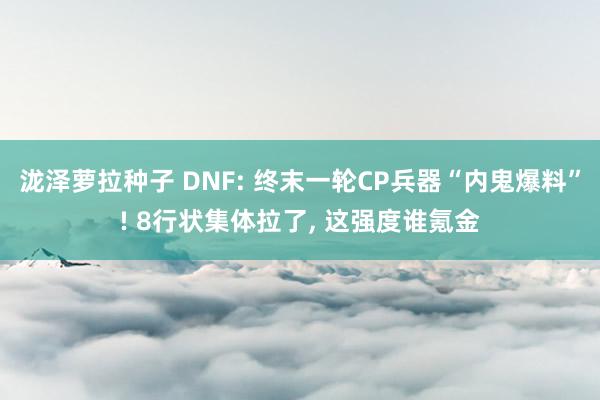 泷泽萝拉种子 DNF: 终末一轮CP兵器“内鬼爆料”! 8行状集体拉了， 这强度谁氪金