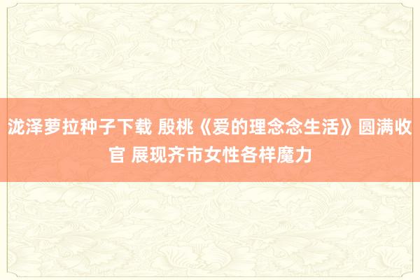 泷泽萝拉种子下载 殷桃《爱的理念念生活》圆满收官 展现齐市女性各样魔力