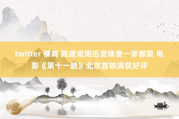 twitter 裸舞 陈建斌周迅窦靖童一家都聚 电影《第十一趟》北京首映满获好评