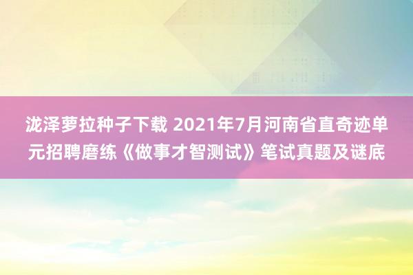 泷泽萝拉种子下载 2021年7月河南省直奇迹单元招聘磨练《做事才智测试》笔试真题及谜底