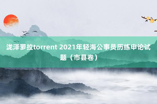 泷泽萝拉torrent 2021年轻海公事员历练申论试题（市县卷）