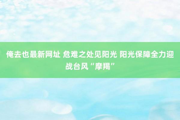 俺去也最新网址 危难之处见阳光 阳光保障全力迎战台风“摩羯”