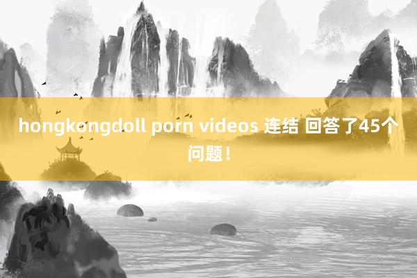 hongkongdoll porn videos 连结 回答了45个问题！