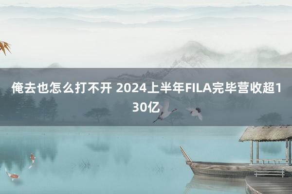 俺去也怎么打不开 2024上半年FILA完毕营收超130亿