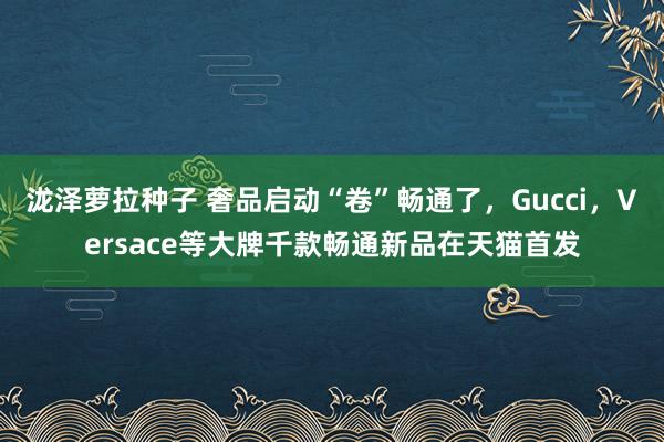 泷泽萝拉种子 奢品启动“卷”畅通了，Gucci，Versace等大牌千款畅通新品在天猫首发