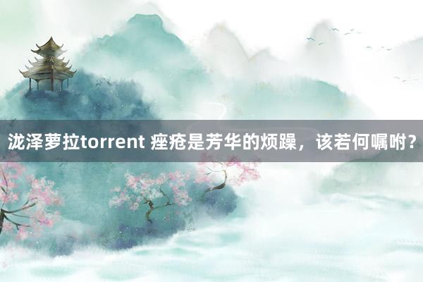 泷泽萝拉torrent 痤疮是芳华的烦躁，该若何嘱咐？