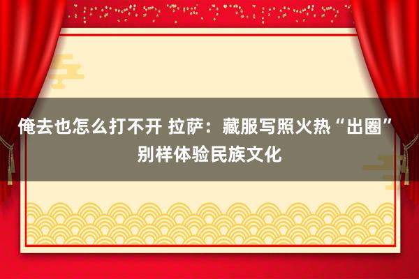 俺去也怎么打不开 拉萨：藏服写照火热“出圈” 别样体验民族文化