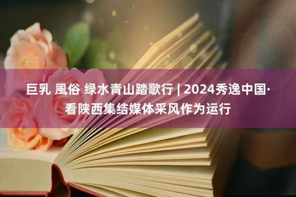 巨乳 風俗 绿水青山踏歌行 | 2024秀逸中国·看陕西集结媒体采风作为运行