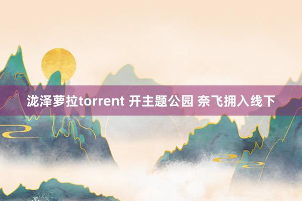 泷泽萝拉torrent 开主题公园 奈飞拥入线下