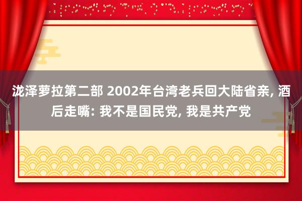 泷泽萝拉第二部 2002年台湾老兵回大陆省亲， 酒后走嘴: 我不是国民党， 我是共产党