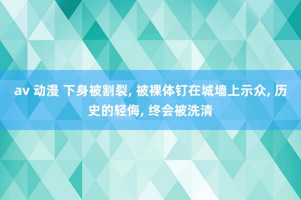 av 动漫 下身被割裂， 被裸体钉在城墙上示众， 历史的轻侮， 终会被洗清