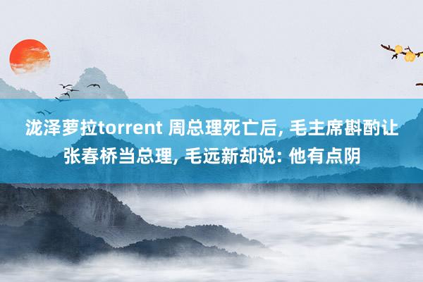 泷泽萝拉torrent 周总理死亡后， 毛主席斟酌让张春桥当总理， 毛远新却说: 他有点阴