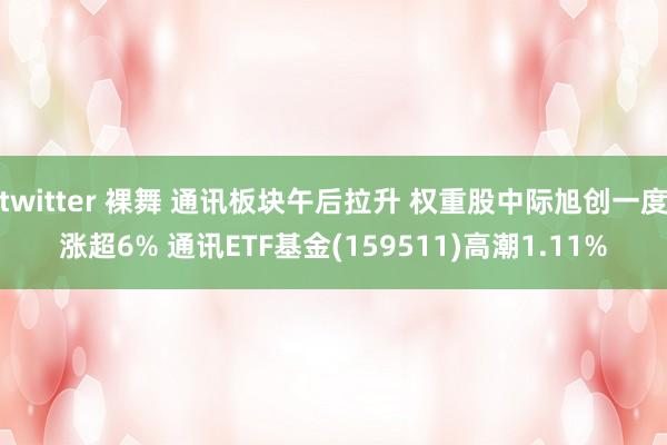 twitter 裸舞 通讯板块午后拉升 权重股中际旭创一度涨超6% 通讯ETF基金(159511)高潮1.11%