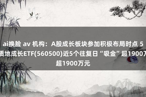 ai换脸 av 机构：A股成长板块参加积极布局时点 500质地成长ETF(560500)近5个往复日“吸金”超1900万元