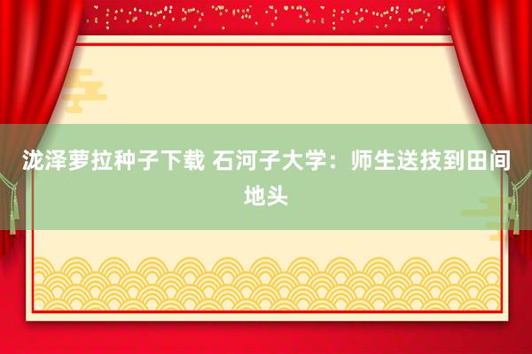 泷泽萝拉种子下载 石河子大学：师生送技到田间地头