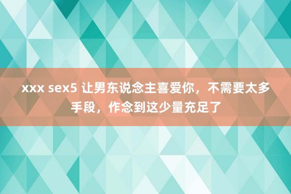 xxx sex5 让男东说念主喜爱你，不需要太多手段，作念到这少量充足了