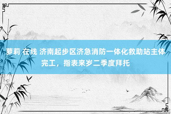 萝莉 在线 济南起步区济急消防一体化救助站主体完工，指表来岁二季度拜托