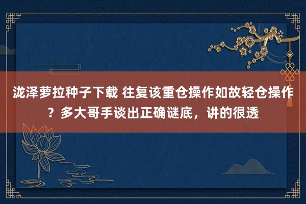 泷泽萝拉种子下载 往复该重仓操作如故轻仓操作？多大哥手谈出正确谜底，讲的很透