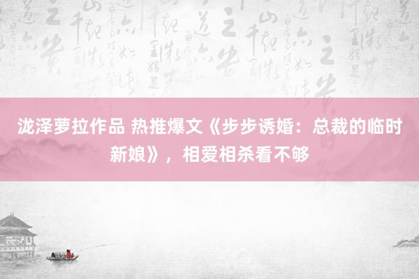 泷泽萝拉作品 热推爆文《步步诱婚：总裁的临时新娘》，相爱相杀看不够