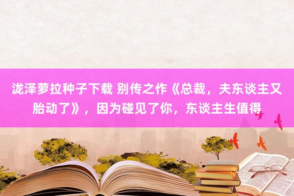 泷泽萝拉种子下载 别传之作《总裁，夫东谈主又胎动了》，因为碰见了你，东谈主生值得