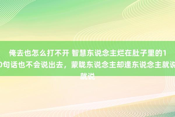 俺去也怎么打不开 智慧东说念主烂在肚子里的10句话也不会说出去，蒙眬东说念主却逢东说念主就说