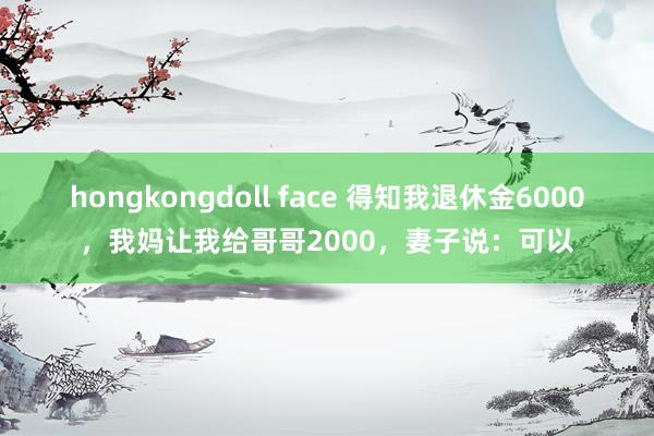 hongkongdoll face 得知我退休金6000，我妈让我给哥哥2000，妻子说：可以