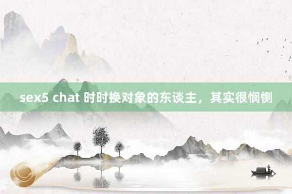 sex5 chat 时时换对象的东谈主，其实很悯恻