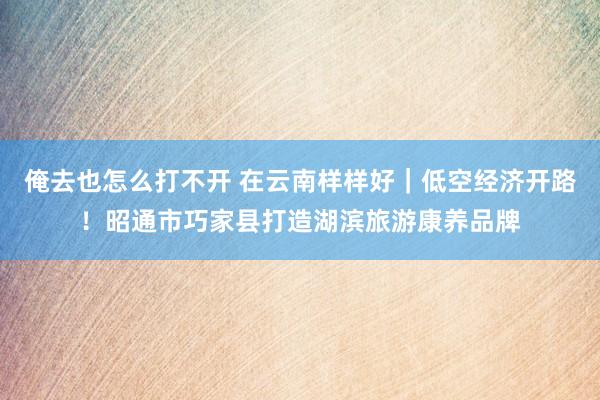 俺去也怎么打不开 在云南样样好｜低空经济开路！昭通市巧家县打造湖滨旅游康养品牌