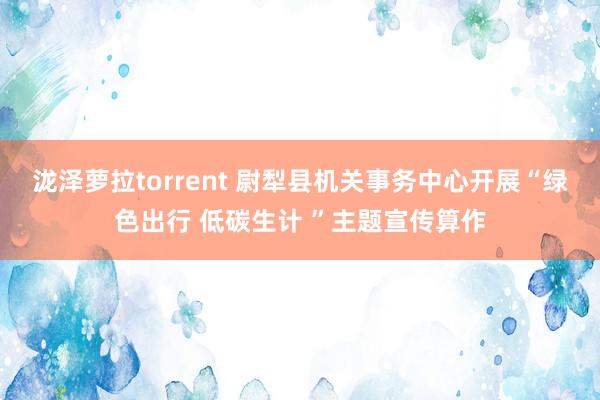 泷泽萝拉torrent 尉犁县机关事务中心开展“绿色出行 低碳生计 ”主题宣传算作