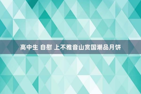 高中生 自慰 上不雅音山赏国潮品月饼