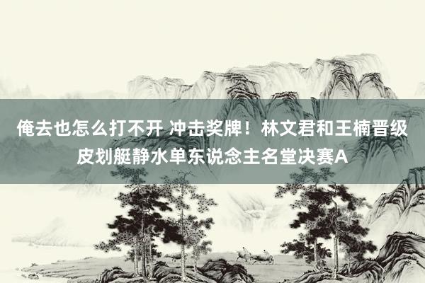 俺去也怎么打不开 冲击奖牌！林文君和王楠晋级皮划艇静水单东说念主名堂决赛A