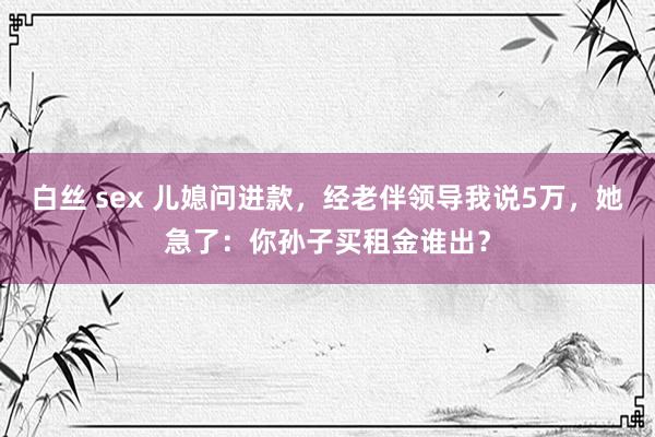 白丝 sex 儿媳问进款，经老伴领导我说5万，她急了：你孙子买租金谁出？