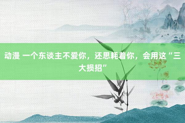 动漫 一个东谈主不爱你，还思耗着你，会用这“三大损招”