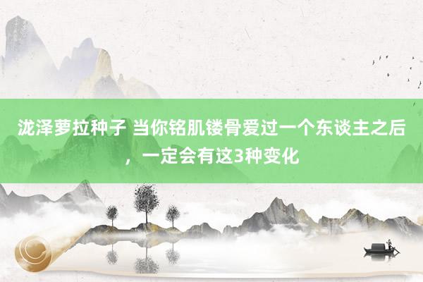 泷泽萝拉种子 当你铭肌镂骨爱过一个东谈主之后，一定会有这3种变化