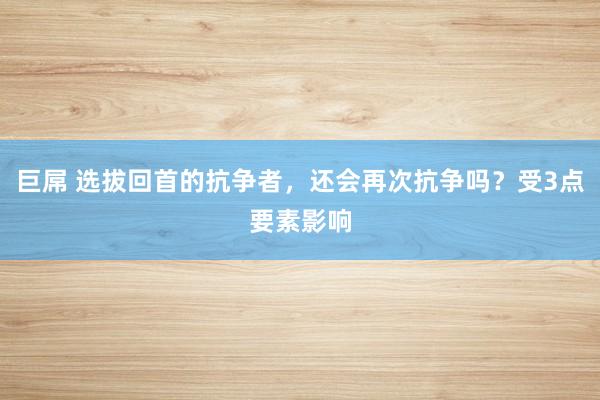 巨屌 选拔回首的抗争者，还会再次抗争吗？受3点要素影响