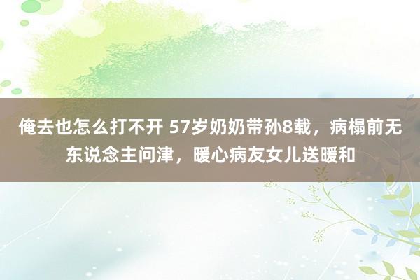 俺去也怎么打不开 57岁奶奶带孙8载，病榻前无东说念主问津，暖心病友女儿送暖和