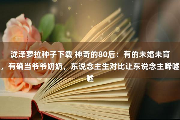 泷泽萝拉种子下载 神奇的80后：有的未婚未育，有确当爷爷奶奶，东说念主生对比让东说念主唏嘘