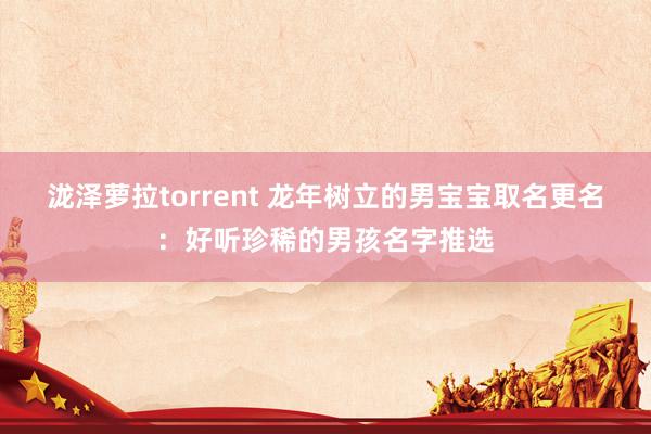 泷泽萝拉torrent 龙年树立的男宝宝取名更名：好听珍稀的男孩名字推选