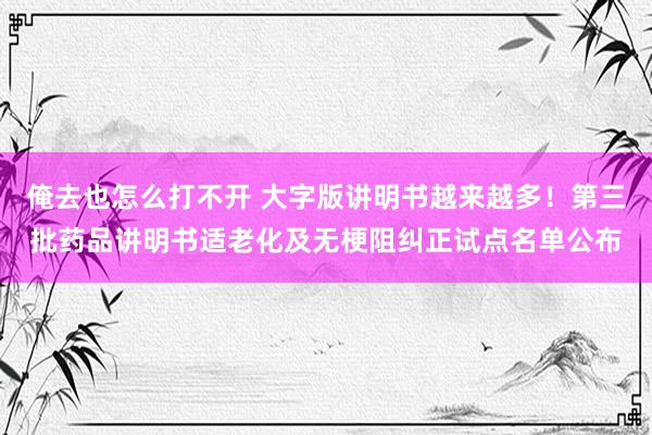 俺去也怎么打不开 大字版讲明书越来越多！第三批药品讲明书适老化及无梗阻纠正试点名单公布