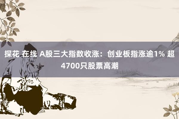 探花 在线 A股三大指数收涨：创业板指涨逾1% 超4700只股票高潮