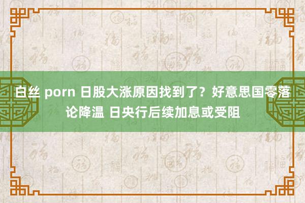 白丝 porn 日股大涨原因找到了？好意思国零落论降温 日央行后续加息或受阻