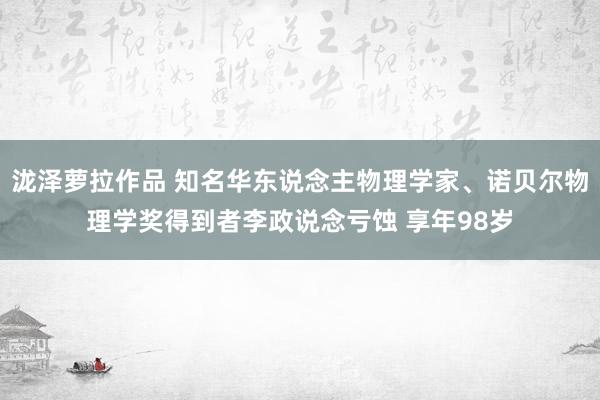 泷泽萝拉作品 知名华东说念主物理学家、诺贝尔物理学奖得到者李政说念亏蚀 享年98岁