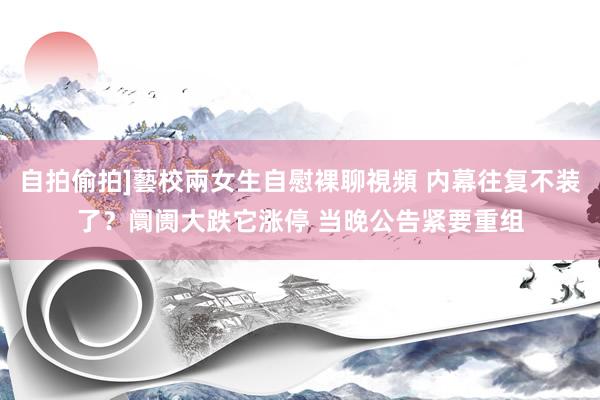 自拍偷拍]藝校兩女生自慰裸聊視頻 内幕往复不装了？阛阓大跌它涨停 当晚公告紧要重组