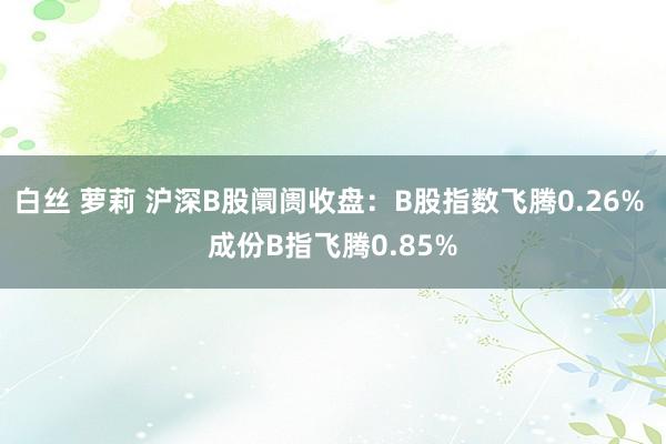 白丝 萝莉 沪深B股阛阓收盘：B股指数飞腾0.26% 成份B指飞腾0.85%