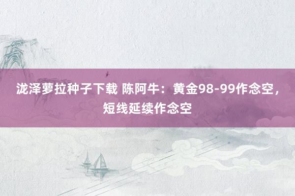 泷泽萝拉种子下载 陈阿牛：黄金98-99作念空，短线延续作念空