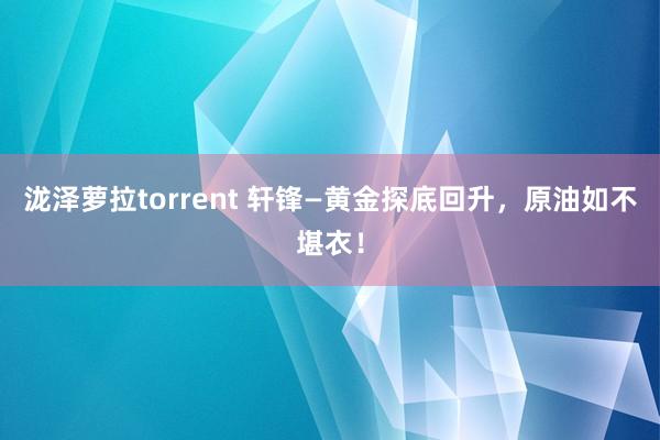 泷泽萝拉torrent 轩锋—黄金探底回升，原油如不堪衣！