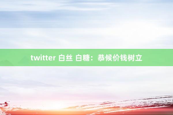 twitter 白丝 白糖：恭候价钱树立